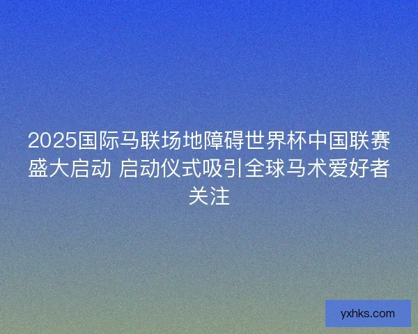 2025国际马联场地障碍世界杯中国联赛盛大启动 启动仪式吸引全球马术爱好者关注