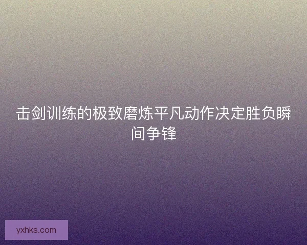 击剑训练的极致磨炼平凡动作决定胜负瞬间争锋