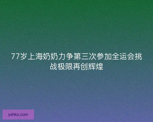 77岁上海奶奶力争第三次参加全运会挑战极限再创辉煌